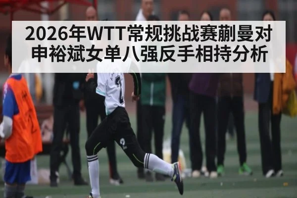 2026年WTT常规挑战赛蒯曼对申裕斌女单八强反手相持分析